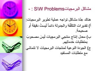 ‫يات‬ِ‫ج‬‫البرم‬ ‫مشاكل‬
SW Problems
:
-
‫البرمجيات‬ ‫تطوير‬ ‫عملية‬ ‫تواجه‬ ‫مشاكل‬ ‫ة‬ّ‫د‬ِ‫ع‬ ‫هناك‬
:
‫أ‬
)
‫و‬َ‫أ‬ َ‫ة‬‫دقيق‬ ْ‫يست‬َ‫ل‬ ً‫ا‬‫دائم‬ ‫والجدولة‬ ‫ة‬َ‫ف‬ّ‫ل‬‫التك‬ ‫تقديرات‬
َ‫ة‬‫صحيح‬
.
‫ب‬
)
َ‫مصحوب‬ َ‫يس‬َ‫ل‬ ‫يات‬ِ‫ج‬‫البرم‬ ‫منتجي‬ ‫إنتاج‬ ‫معدل‬
‫هم‬ِ‫ت‬‫خدما‬ ‫ات‬ِ‫بمتطلب‬
.
‫ج‬
)
‫تتماشى‬ ‫ال‬ ‫البرمجيات‬ ‫لمنتجات‬ ‫النوعية‬ ‫الجودة‬
‫المستفيد‬ ‫متطلبات‬ ‫مع‬
 