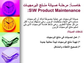 ً‫ا‬‫اا‬‫ا‬‫خامس‬
:
‫ااات‬‫ا‬‫البرمجي‬ ‫ااتج‬‫ا‬‫من‬ ‫اايانة‬‫ا‬‫ص‬ ‫ااة‬‫ا‬‫مرحل‬
SW Product Maintenance
:
‫البرمجيات‬ ‫أن‬ ‫تؤكد‬ ‫مضبوطة‬ ‫عملية‬ ‫هي‬ ‫البرمجيات‬ ‫صيانة‬
‫الزبون‬ ‫بمتطلبات‬ ‫اإليفاء‬ ‫في‬ ‫مستمرة‬
.
‫أكثر‬ ‫موارد‬ ‫تستهلك‬ ‫وهي‬
‫التطوير‬ ‫عملية‬ ‫كل‬ ‫من‬
.
‫يلي‬ ‫الذي‬ ‫البرمجيات‬ ‫هندسة‬ ‫نشاط‬ ‫وهي‬
‫للزبون‬ ‫البرمجيات‬ ‫منتج‬ ‫تسليم‬
‫الصيانة‬ ‫نشاطات‬
:
1
/
‫البرمجيات‬ ‫منتج‬ ‫في‬ ‫تحسينات‬ ‫عمل‬
2
/
‫جديدة‬ ‫معالجة‬ ‫لبيئة‬ ‫البرمجيات‬ ‫منتج‬ ‫تهيئة‬
3
/
‫والمشاكل‬ ‫األخطاء‬ ‫تصحيح‬
 
