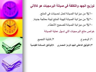 ‫كاآلتي‬ ‫هو‬ ‫البرمجيات‬ ‫صيانة‬ ‫في‬ ‫والتكلفة‬ ‫الجهد‬ ‫توزيع‬
60
%
‫المنتج‬ ‫في‬ ‫تحسينات‬ ‫لعمل‬ ‫الصيانة‬ ‫ميزانية‬ ‫من‬
.
20
%
‫جديدة‬ ‫معالجة‬ ‫لبيئة‬ ‫المنتج‬ ‫لتهيئة‬ ‫الصيانة‬ ‫ميزانية‬ ‫من‬
.
20
%
‫األخطاء‬ ‫لتصحيح‬ ‫الصيانة‬ ‫ميزانية‬ ‫من‬
.
‫الصيانة‬ ‫عملية‬ ‫تسهل‬ ‫التي‬ ‫البرمجيات‬ ‫منتج‬ ‫خواص‬
1
/
‫الوضوح‬
2
/
‫التجميع‬ ‫قابلية‬
3
/
‫المصدري‬ ‫للرمز‬ ‫الجيد‬ ‫الداخلي‬ ‫التوثيق‬
4
/
‫القياسية‬ ‫المساندة‬ ‫الوثائق‬
 