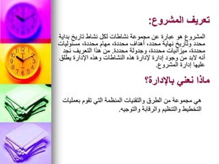 ‫المشروع‬ ‫تعريف‬
:
‫بداية‬ ‫تاريخ‬ ‫نشاط‬ ‫لكل‬ ‫نشاطات‬ ‫مجموعة‬ ‫عن‬ ‫عبارة‬ ‫هو‬ ‫المشروع‬
‫مسئوليات‬ ،‫محددة‬ ‫مهام‬ ،‫محددة‬ ‫أهداف‬ ،‫محدد‬ ‫نهاية‬ ‫وتاريخ‬ ‫محدد‬
‫محددة‬ ‫وجدولة‬ ،‫محددة‬ ‫ميزانيات‬ ،‫محددة‬
.
‫نجد‬ ‫التعريف‬ ‫هذا‬ ‫من‬
‫يطلق‬ ‫اإلدارة‬ ‫وهذه‬ ‫النشاطات‬ ‫هذه‬ ‫إلدارة‬ ‫إدارة‬ ‫وجود‬ ‫من‬ ‫البد‬ ‫أنه‬
‫المشروع‬ ‫إدارة‬ ‫عليها‬
.
‫باإلدارة؟‬ ‫نعني‬ ‫ماذا‬
‫بعمليات‬ ‫تقوم‬ ‫التي‬ ‫المنظمة‬ ‫والتقنيات‬ ‫الطرق‬ ‫من‬ ‫مجموعة‬ ‫هي‬
‫والتوجيه‬ ‫والرقابة‬ ‫والتنظيم‬ ‫التخطيط‬
.
 