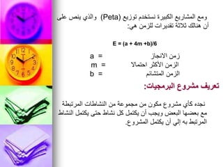 ‫توزيع‬ ‫نستخدم‬ ‫الكبيرة‬ ‫المشاريع‬ ‫ومع‬
(
Peta
)
‫على‬ ‫ينص‬ ‫والذي‬
‫هي‬ ‫للزمن‬ ‫تقديرات‬ ‫ثالثة‬ ‫هنالك‬ ‫أن‬
:
E = (a + 4m +b)/6
‫االنجاز‬ ‫زمن‬
=
a
‫احتماال‬ ‫األكثر‬ ‫الزمن‬
m =
‫المتشائم‬ ‫الزمن‬
b =
‫البرمجيات‬ ‫مشروع‬ ‫تعريف‬
:
‫المرتبطة‬ ‫النشاطات‬ ‫من‬ ‫مجموعة‬ ‫من‬ ‫مكون‬ ‫مشروع‬ ‫كأي‬ ‫نجده‬
‫النشاط‬ ‫يكتمل‬ ‫حتى‬ ‫نشاط‬ ‫كل‬ ‫يكتمل‬ ‫أن‬ ‫ويجب‬ ‫البعض‬ ‫بعضها‬ ‫مع‬
‫المشروع‬ ‫يكتمل‬ ‫أن‬ ‫إلي‬ ‫به‬ ‫المرتبط‬
.
 