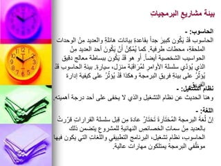 ِ‫ت‬‫البرمجيا‬ ِ‫مشاريع‬ ‫بيئة‬
‫الحاسوب‬
:
-
‫الوحدات‬ ْ‫ن‬ِ‫م‬ ‫والعديد‬ ِ‫ة‬‫هائل‬ ‫بيانات‬ ِ‫ة‬‫بقاعد‬ ً‫ا‬‫جد‬ َ‫كبير‬ ‫ون‬ُ‫ك‬َ‫ي‬ ْ‫د‬َ‫ق‬ ‫الحاسوب‬
‫طرفية‬ ‫محطات‬ ،ِ‫ة‬‫الملحق‬
.
ْ‫ن‬ِ‫م‬ ‫العديد‬ ‫أحد‬ َ‫ون‬ُ‫ك‬َ‫ي‬ ْ‫ن‬َ‫أ‬ ُ‫ن‬ِ‫ك‬ْ‫م‬ُ‫ي‬ ‫كما‬
ً‫ا‬‫أيض‬ ‫الشخصية‬ ‫الحواسيب‬
.
‫دقيق‬ ‫معالج‬ ‫ببساطة‬ ‫ون‬ُ‫ك‬َ‫ي‬ ْ‫د‬َ‫ق‬ ‫هو‬ ‫و‬َ‫أ‬
ِ‫ة‬‫سيار‬ ،‫منزل‬ ‫ة‬َ‫ب‬َ‫ق‬‫ا‬َ‫ُر‬‫م‬‫ل‬ ِ‫األوامر‬ ‫سلسلة‬ ‫ي‬ّ‫د‬‫ُؤ‬‫ي‬ ‫الذي‬
.
ْ‫د‬َ‫ق‬ ِ‫ب‬‫الحاسو‬ ِ‫ة‬‫بيئ‬
‫إدارة‬ ‫كيفية‬ ‫على‬ ُ‫ر‬ّ‫ُؤث‬‫ي‬ ْ‫د‬َ‫ق‬ ‫وهكذا‬ ‫البرمجة‬ ِ‫فريق‬ ِ‫ة‬‫بيئ‬ ‫على‬ ُ‫ر‬ّ‫ُؤث‬‫ي‬
ِ‫الفريق‬
.
‫التشغيل‬ ‫نظام‬
:
-
‫أهميته‬ ‫درجة‬ ‫أحد‬ ‫على‬ ‫يخفى‬ ‫ال‬ ‫والذي‬ ‫التشغيل‬ ‫نظام‬ ‫عن‬ ‫الحديث‬ ‫وهنا‬
.
‫اللغة‬
:
-
ْ‫رت‬ّ‫قر‬ ِ‫ت‬‫القرارا‬ ‫سلسلة‬ ‫بل‬ِ‫ق‬ ‫ن‬ِ‫م‬ ‫عادة‬ ُ‫ر‬‫ا‬َ‫ت‬‫خ‬َ‫ت‬ َ‫ة‬‫ر‬َ‫ا‬َ‫ت‬‫ُخ‬‫م‬‫ال‬ ‫البرمجة‬ َ‫ة‬‫غ‬ُ‫ل‬ ّ‫إن‬
‫ذلك‬ ‫يتضمن‬ ِ‫للمشروع‬ ِ‫ة‬‫النهائي‬ ِ
‫الخصائص‬ ِ‫ت‬‫سما‬ ْ‫ن‬ِ‫م‬ ‫بالعديد‬
‫فيها‬ ‫يكون‬ ‫التي‬ ِ‫ت‬‫واللغا‬ ِ‫التطبيقي‬ ‫البرنامج‬ ،‫تشغيل‬ ‫نظام‬ ،ِ‫ب‬‫الحاسو‬
‫عالية‬ ‫مهارات‬ ‫يمتلكون‬ ‫البرمجة‬ ‫في‬ّ‫موظ‬
.
 