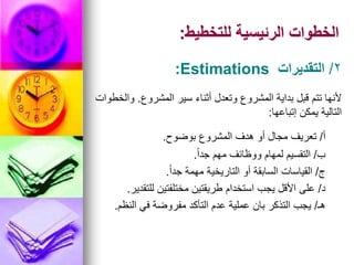 ‫للتخطيط‬ ‫الرئيسية‬ ‫الخطوات‬
:
‫أ‬
/
‫بوضوح‬ ‫المشروع‬ ‫هدف‬ ‫أو‬ ‫مجال‬ ‫تعريف‬
.
‫ب‬
/
ً‫ا‬‫جد‬ ‫مهم‬ ‫ووظائف‬ ‫لمهام‬ ‫التقسيم‬
.
‫ج‬
/
ً‫ا‬‫جد‬ ‫مهمة‬ ‫التاريخية‬ ‫أو‬ ‫السابقة‬ ‫القياسات‬
.
‫د‬
/
‫للتقدير‬ ‫مختلفتين‬ ‫طريقتين‬ ‫استخدام‬ ‫يجب‬ ‫األقل‬ ‫على‬
.
‫هـ‬
/
‫النظم‬ ‫في‬ ‫مفروضة‬ ‫التأكد‬ ‫عدم‬ ‫عملية‬ ‫بان‬ ‫التذكر‬ ‫يجب‬
.
‫المشروع‬ ‫سير‬ ‫أثناء‬ ‫وتعدل‬ ‫المشروع‬ ‫بداية‬ ‫قبل‬ ‫تتم‬ ‫ألنها‬
.
‫والخطوات‬
‫إتباعها‬ ‫يمكن‬ ‫التالية‬
:
2
/
‫التقديرات‬
:Estimations
 