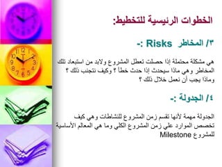 ‫للتخطيط‬ ‫الرئيسية‬ ‫الخطوات‬
:
‫تلك‬ ‫استبعاد‬ ‫من‬ ‫والبد‬ ‫المشروع‬ ‫تعطل‬ ‫حصلت‬ ‫إذا‬ ‫محتملة‬ ‫مشكلة‬ ‫هي‬
‫؟‬ ‫ذلك‬ ‫نتجنب‬ ‫وكيف‬ ‫؟‬ ‫خطأ‬ ‫حدث‬ ‫إذا‬ ‫سيحدث‬ ‫ماذا‬ ‫وهي‬ ‫المخاطر‬
‫؟‬ ‫ذلك‬ ‫خالل‬ ‫نعمل‬ ‫أن‬ ‫يجب‬ ‫وماذا‬
3
/
‫المخاطر‬
Risks
:
-
‫كيف‬ ‫وهي‬ ‫للنشاطات‬ ‫المشروع‬ ‫زمن‬ ‫تقسم‬ ‫ألنها‬ ‫مهمة‬ ‫الجدولة‬
‫األساسية‬ ‫المعالم‬ ‫هي‬ ‫وما‬ ‫الكلي‬ ‫المشروع‬ ‫زمن‬ ‫علي‬ ‫الموارد‬ ‫تخصص‬
‫للمشروع‬
Milestone
4
/
‫الجدولة‬
:
-
 
