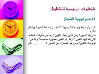 ‫للتخطيط‬ ‫الرئيسية‬ ‫الخطوات‬
:
‫ويشمل‬ ‫التغير؟‬ ‫ضبط‬ ‫يتم‬ ‫كيف‬ ‫البرمجيات؟‬ ‫ونوعية‬ ‫ضبط‬ ‫يتم‬ ‫كيف‬
‫ذلك‬
:
-
‫النظام‬ ‫مكونات‬ ‫هي‬ ‫وما‬ ‫التغيير؟‬ ‫يعمل‬ ‫الذي‬ ‫ومن‬ ‫التغيير؟‬ ‫يتم‬ ‫متى‬
‫هي‬ ‫وما‬ ‫صحيحة؟‬ ‫بصورة‬ ‫التغيير‬ ‫تم‬ ‫وهل‬ ‫؟‬ ‫التغيير‬ ‫فيها‬ ‫يتم‬ ‫التي‬
‫؟‬ ‫التغيير‬ ‫عن‬ ‫المسئول‬ ‫هو‬ ‫ومن‬ ‫التغيير؟‬ ‫أولويات‬
..............
‫الخ‬
5
/
‫الضبط‬ ‫إستراتيجية‬
:
 