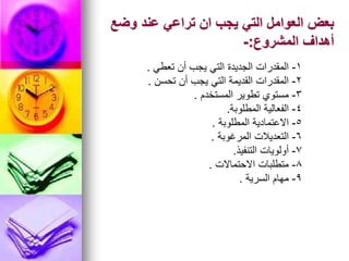 ‫وضع‬ ‫عند‬ ‫تراعي‬ ‫ان‬ ‫يجب‬ ‫التي‬ ‫العوامل‬ ‫بعض‬
‫المشروع‬ ‫أهداف‬
:
-
1
-
‫تعطي‬ ‫أن‬ ‫يجب‬ ‫التي‬ ‫الجديدة‬ ‫المقدرات‬
.
2
-
‫تحسن‬ ‫أن‬ ‫يجب‬ ‫التي‬ ‫القديمة‬ ‫المقدرات‬
.
3
-
‫المستخدم‬ ‫تطوير‬ ‫مستوي‬
.
4
-
‫المطلوبة‬ ‫الفعالية‬
.
5
-
‫المطلوبة‬ ‫االعتمادية‬
.
6
-
‫المرغوبة‬ ‫التعديالت‬
.
7
-
‫التنفيذ‬ ‫أولويات‬
.
8
-
‫االحتماالت‬ ‫متطلبات‬
.
9
-
‫السرية‬ ‫مهام‬
.
 