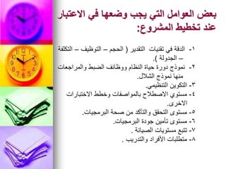 ‫االعتبار‬ ‫في‬ ‫وضعها‬ ‫يجب‬ ‫التي‬ ‫العوامل‬ ‫بعض‬
‫المشروع‬ ‫تخطيط‬ ‫عند‬
:
1
-
‫التقدير‬ ‫تقنيات‬ ‫في‬ ‫الدقة‬
(
‫الحجم‬
–
‫التوظيف‬
–
‫التكلفة‬
–
‫الجدولة‬
.)
2
-
‫والمراجعات‬ ‫الضبط‬ ‫ووظائف‬ ‫النظام‬ ‫حياة‬ ‫دورة‬ ‫نموذج‬
‫الشالل‬ ‫نموذج‬ ‫منها‬
.
3
-
‫التنظيمي‬ ‫التكوين‬
.
4
-
‫االختبارات‬ ‫وخطط‬ ‫بالمواصفات‬ ‫االصطالح‬ ‫مستوي‬
‫االخرى‬
.
5
-
‫البرمجيات‬ ‫صحة‬ ‫من‬ ‫والتأكد‬ ‫التحقق‬ ‫مستوى‬
.
6
-
‫البرمجيات‬ ‫جودة‬ ‫تأمين‬ ‫مستوى‬
.
7
-
‫الصيانة‬ ‫مستويات‬ ‫تتبع‬
.
8
-
‫والتدريب‬ ‫األفراد‬ ‫متطلبات‬
.
 