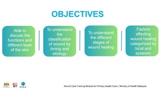 OBJECTIVES
Wound Care Training Module for Primary Health Care | Ministry of Health Malaysia
Able to
discuss the
functions and
different layer
of the skin
To understand
the
classification
of wound by
timing and
etiology
To understand
the different
stages of
wound healing
Factors
affecting
wound healing
categorized by
local and
systemic
 