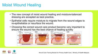 Wound Care Training Module for Primary Health Care | Ministry of Health Malaysia
Moist Wound Healing
• The new concept of moist wound healing and moisture-balanced
dressing are accepted as best practice.
• Epithelial cells require moisture to migrate from the wound edges to
re-epithelialize or resurface the wound.
• Choosing the correct wound care product become very important to
ensure the wound has the best chance of healing quickly
 