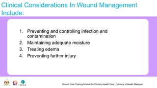 Wound Care Training Module for Primary Health Care | Ministry of Health Malaysia
Clinical Considerations In Wound Management
Include:
1. Preventing and controlling infection and
contamination
2. Maintaining adequate moisture
3. Treating edema
4. Preventing further injury
 