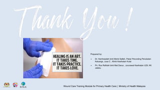 Wound Care Training Module for Primary Health Care | Ministry of Health Malaysia
Prepared by:
∙ Dr. Hanihaselah binti Mohd Salleh, Pakar Perunding Perubatan
Keluarga, Jusa C , Klinik Kesihatan Kulai
∙ Pn. Ros Rafidah binti Mat Darus , Jururawat Kesihatan U29, KK
Jelebu
 