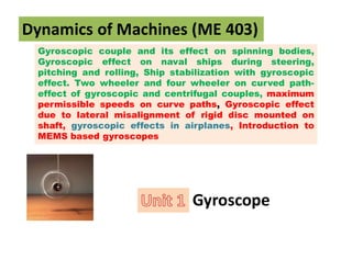 Gyroscopic couple and its effect on spinning bodies,
Gyroscopic effect on naval ships during steering,
pitching and rolling, Ship stabilization with gyroscopic
effect. Two wheeler and four wheeler on curved path-
effect of gyroscopic and centrifugal couples, maximum
permissible speeds on curve paths, Gyroscopic effect
due to lateral misalignment of rigid disc mounted on
shaft, gyroscopic effects in airplanes, Introduction to
MEMS based gyroscopes
Dynamics of Machines (ME 403)
Gyroscope
 
