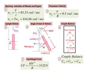 83.33 / sec
5 416.66 / sec
w
e w
V
w rad
r
w w rad
 
 
0.5 / sec
p
V
w rad
R
 
2
3125
MV
CF N
R
 
Spinning velocities of Wheels and Engine Precession Velocity
G CF Wt
Couple Balance
C C C
 
Centrifugal Force
Upright Vehicle Angle of heel of Vehicle Couple Balance
1
2
3 4
5
6
7
 