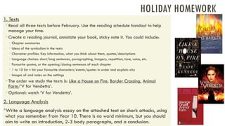 HOLIDAY HOMEWORK
1. Texts
 Read all three texts before February. Use the reading schedule handout to help
manage your time.
 Create a reading journal, annotate your book, sticky note it. You could include:
 Chapter summaries
 Ideas of the symbolism in the texts
 Character profiles: Key information, what you think about them, quotes/descriptions
 Language choices: short/long sentences, paragraphing, imagery, repetition, tone, voice, etc.
 Favourite quotes, or the opening/closing sentences of each chapter
 1 to 10 list – list your favourite characters/events/quotes in order and explain why
 Images of and notes on the settings
 The order we study the texts is: Like a House on Fire, Border Crossing, Animal
Farm/‘V for Vendetta’.
 Optional: watch ‘V for Vendetta’.
2. Language Analysis
Write a language analysis essay on the attached text on shark attacks, using
what you remember from Year 10. There is no word minimum, but you should
aim to write an introduction, 2-3 body paragraphs, and a conclusion.
 