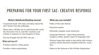 PREPARING FOR YOUR FIRST SAC- CREATIVE RESPONSE
Writer’s Notebook/Reading Journal
•A separate book with notes and ideas about the
short stories from the anthology.
•These notes will help you to understand the world
the characters live in, and their reactions and
choices in response to what happens to them.
•Can be brought into the SAC with you.
What can’t go in?
•Practice creative writing pieces
•Practice written explanations
What can you include?
•Notes of the main themes
•Important quotes
•Character, chapter, event summaries
•Language Features – short/long sentences,
imagery, similes, specific types of language used
•Pictures/maps that relate to the stories (old tractors,
primary school classroom, hospital maternity ward,
etc.)
•Notes on the features of the Written Explanation
 