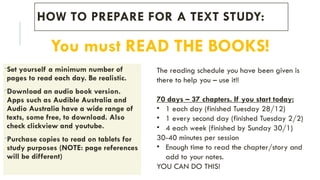 HOW TO PREPARE FOR A TEXT STUDY:
-Set yourself a minimum number of
pages to read each day. Be realistic.
-Download an audio book version.
Apps such as Audible Australia and
Audio Australia have a wide range of
texts, some free, to download. Also
check clickview and youtube.
-Purchase copies to read on tablets for
study purposes (NOTE: page references
will be different)
You must READ THE BOOKS!
The reading schedule you have been given is
there to help you – use it!!
70 days – 37 chapters. If you start today:
• 1 each day (finished Tuesday 28/12)
• 1 every second day (finished Tuesday 2/2)
• 4 each week (finished by Sunday 30/1)
30-40 minutes per session
• Enough time to read the chapter/story and
add to your notes.
YOU CAN DO THIS!
 