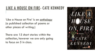 LIKE A HOUSE ON FIRE- CATE KENNEDY
‘Like a House on Fire’ is an anthology
(a published collection of poems or
other pieces of writing.)
There are 15 short stories within the
collection, however we are only going
to focus on 5 in class.
 