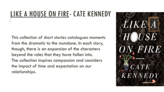 LIKE A HOUSE ON FIRE- CATE KENNEDY
This collection of short stories catalogues moments
from the dramatic to the mundane. In each story,
though, there is an expansion of the characters
beyond the roles that they have fallen into.
The collection inspires compassion and considers
the impact of time and expectation on our
relationships.
 