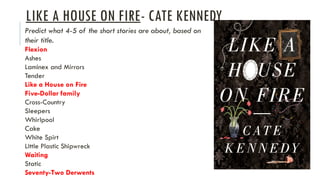 LIKE A HOUSE ON FIRE- CATE KENNEDY
Predict what 4-5 of the short stories are about, based on
their title.
Flexion
Ashes
Laminex and Mirrors
Tender
Like a House on Fire
Five-Dollar family
Cross-Country
Sleepers
Whirlpool
Cake
White Spirt
Little Plastic Shipwreck
Waiting
Static
Seventy-Two Derwents
 
