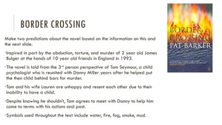 BORDER CROSSING
Make two predictions about the novel based on the information on this and
the next slide.
•Inspired in part by the abduction, torture, and murder of 2 year old James
Bulger at the hands of 10 year old friends in England in 1993.
•The novel is told from the 3rd
person perspective of Tom Seymour, a child
psychologist who is reunited with Danny Miller years after he helped put
the then child behind bars for murder.
•Tom and his wife Lauren are unhappy and resent each other due to their
inability to have a child.
•Despite knowing he shouldn’t, Tom agrees to meet with Danny to help him
come to terms with his actions and past.
•Symbols used throughout the text include water, fire, fog, smoke, mud.
 