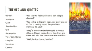 THEMES AND QUOTES
•Borders
•Innocence
•Guilt
•Relationships
•Evil
•Redemption
•Fate/Coincidence
•The past
•Memories
•Control
•‘You see the real question is: can people
change?’
•‘You wring a chicken's neck, you don't expect
to find it running round the yard next
morning, do you?’
•‘They'd awoken that morning to a curious
stillness. Clouds sagged over the river, and
there was mist like sweat over the mudflats.’
•‘Well, he is a horror, isn’t he?’
 