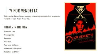 ‘V FOR VENDETTA’
Quick write: Record down as many cinematography devices as you can
remember from Years 9 and 10.
THEMES IN THE FILM
Truth and Lies
Propaganda
Revenge
Freedom
Fear and Violence
Power and Corruption
Rebellion and Unity
 