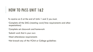 HOW TO PASS UNIT 1&2
To receive an S at the end of Units 1 and 2 you must:
•Complete all the SACs (meeting word/time requirements and other
expectations)
•Complete set classwork and homework
•Submit work that is your own
•Meet attendance requirements
•Not breach any of the VCAA or College guidelines
 