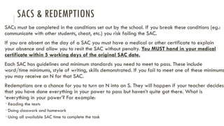 SACS & REDEMPTIONS
SACs must be completed in the conditions set out by the school. If you break these conditions (eg.:
communicate with other students, cheat, etc.) you risk failing the SAC.
If you are absent on the day of a SAC you must have a medical or other certificate to explain
your absence and allow you to resit the SAC without penalty. You MUST hand in your medical
certificate within 5 working days of the original SAC date.
Each SAC has guidelines and minimum standards you need to meet to pass. These include
word/time minimums, style of writing, skills demonstrated. If you fail to meet one of these minimums
you may receive an N for that SAC.
Redemptions are a chance for you to turn an N into an S. They will happen if your teacher decides
that you have done everything in your power to pass but haven’t quite got there. What is
‘everything in your power’? For example:
 Reading the texts
 Doing classwork and homework
 Using all available SAC time to complete the task
 