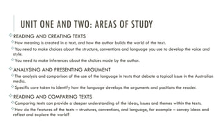 UNIT ONE AND TWO: AREAS OF STUDY
READING AND CREATING TEXTS
How meaning is created in a text, and how the author builds the world of the text.
You need to make choices about the structure, conventions and language you use to develop the voice and
style.
You need to make inferences about the choices made by the author.
ANALYSING AND PRESENTING ARGUMENT
The analysis and comparison of the use of the language in texts that debate a topical issue in the Australian
media.
Specific care taken to identify how the language develops the arguments and positions the reader.
READING AND COMPARING TEXTS
Comparing texts can provide a deeper understanding of the ideas, issues and themes within the texts.
How do the features of the texts – structures, conventions, and language, for example – convey ideas and
reflect and explore the world?
 