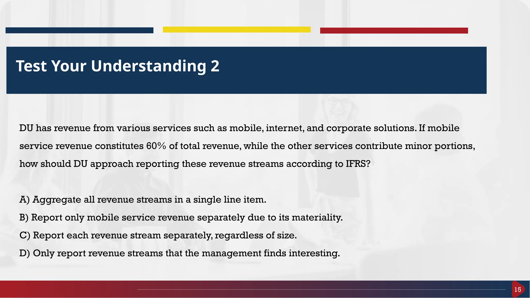 15
Test Your Understanding 2
DU has revenue from various services such as mobile, internet, and corporate solutions. If mobile
service revenue constitutes 60% of total revenue, while the other services contribute minor portions,
how should DU approach reporting these revenue streams according to IFRS?
A) Aggregate all revenue streams in a single line item.
B) Report only mobile service revenue separately due to its materiality.
C) Report each revenue stream separately, regardless of size.
D) Only report revenue streams that the management finds interesting.
 