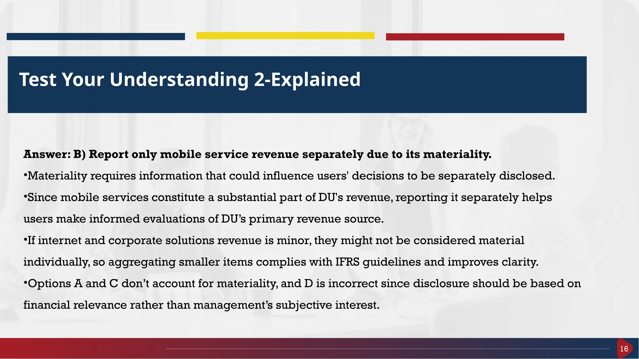16
Test Your Understanding 2-Explained
Answer: B) Report only mobile service revenue separately due to its materiality.
•Materiality requires information that could influence users' decisions to be separately disclosed.
•Since mobile services constitute a substantial part of DU's revenue, reporting it separately helps
users make informed evaluations of DU’s primary revenue source.
•If internet and corporate solutions revenue is minor, they might not be considered material
individually, so aggregating smaller items complies with IFRS guidelines and improves clarity.
•Options A and C don’t account for materiality, and D is incorrect since disclosure should be based on
financial relevance rather than management’s subjective interest.
 