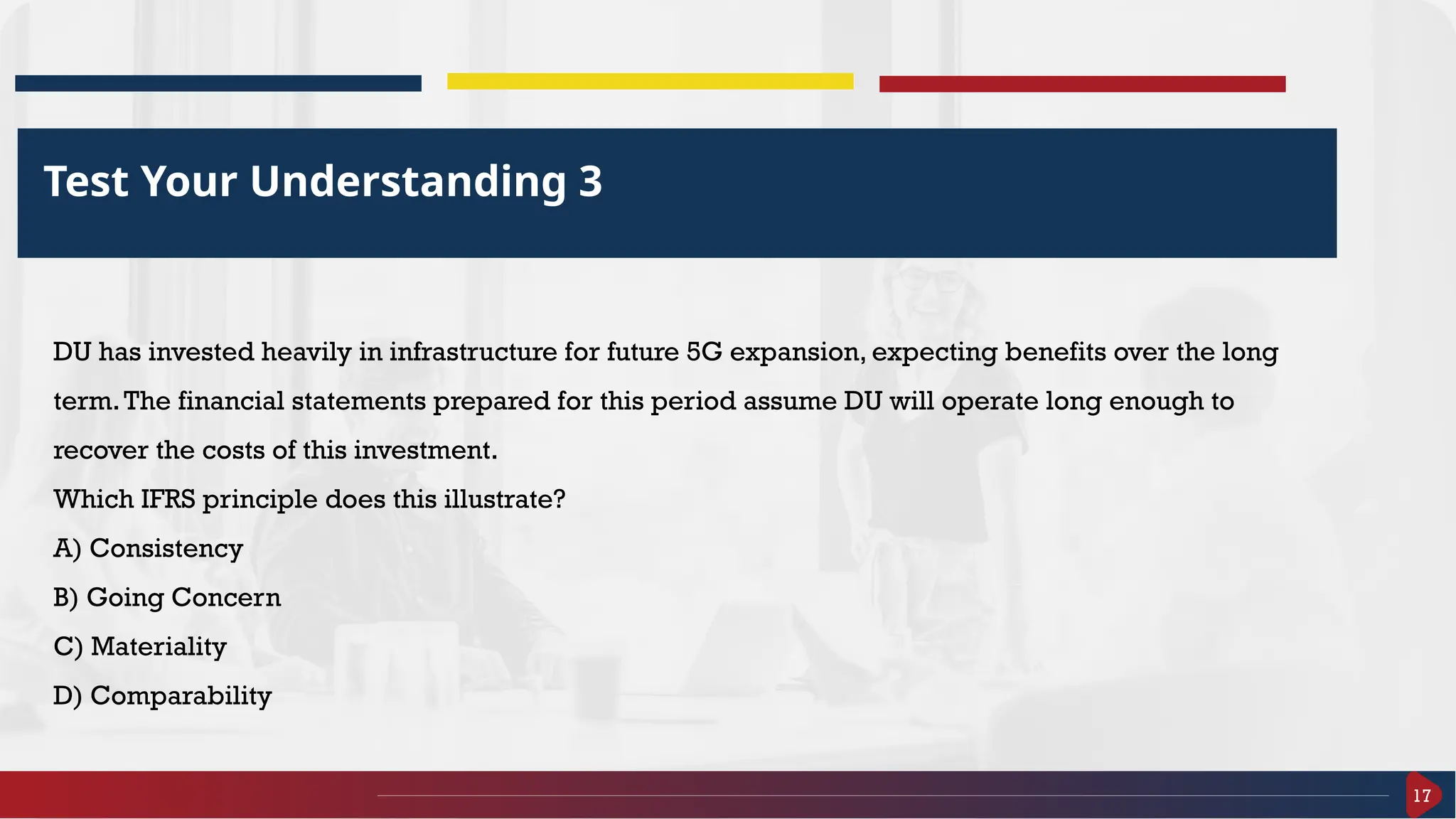 17
Test Your Understanding 3
DU has invested heavily in infrastructure for future 5G expansion, expecting benefits over the long
term.The financial statements prepared for this period assume DU will operate long enough to
recover the costs of this investment.
Which IFRS principle does this illustrate?
A) Consistency
B) Going Concern
C) Materiality
D) Comparability
 