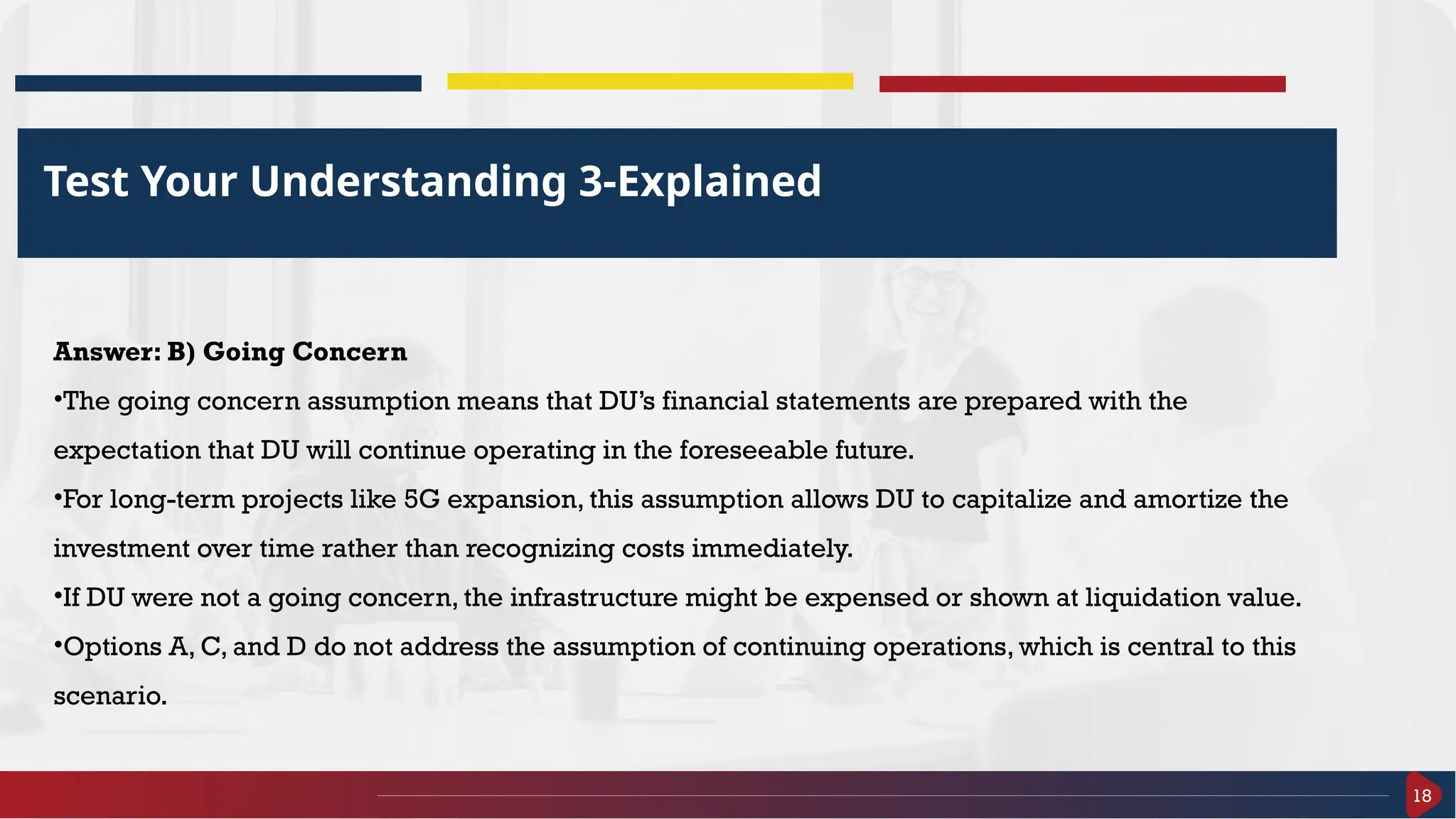 18
Test Your Understanding 3-Explained
Answer: B) Going Concern
•The going concern assumption means that DU’s financial statements are prepared with the
expectation that DU will continue operating in the foreseeable future.
•For long-term projects like 5G expansion, this assumption allows DU to capitalize and amortize the
investment over time rather than recognizing costs immediately.
•If DU were not a going concern, the infrastructure might be expensed or shown at liquidation value.
•Options A, C, and D do not address the assumption of continuing operations, which is central to this
scenario.
 