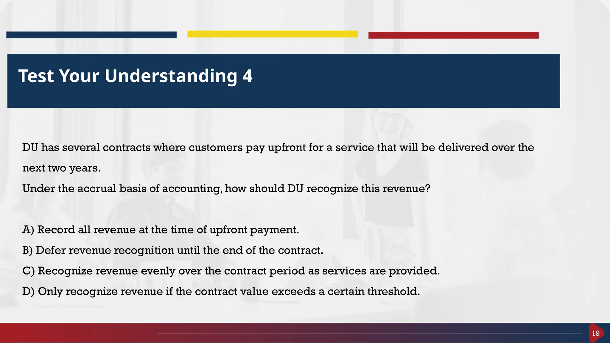 19
Test Your Understanding 4
DU has several contracts where customers pay upfront for a service that will be delivered over the
next two years.
Under the accrual basis of accounting, how should DU recognize this revenue?
A) Record all revenue at the time of upfront payment.
B) Defer revenue recognition until the end of the contract.
C) Recognize revenue evenly over the contract period as services are provided.
D) Only recognize revenue if the contract value exceeds a certain threshold.
 