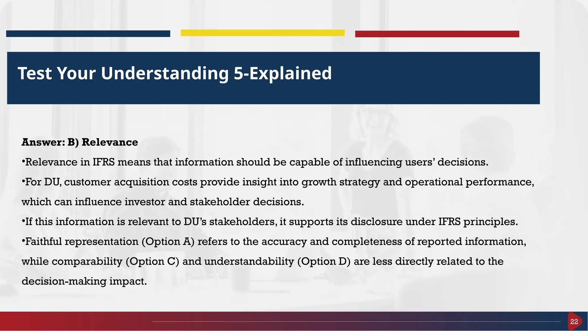 22
Test Your Understanding 5-Explained
Answer: B) Relevance
•Relevance in IFRS means that information should be capable of influencing users’ decisions.
•For DU, customer acquisition costs provide insight into growth strategy and operational performance,
which can influence investor and stakeholder decisions.
•If this information is relevant to DU’s stakeholders, it supports its disclosure under IFRS principles.
•Faithful representation (Option A) refers to the accuracy and completeness of reported information,
while comparability (Option C) and understandability (Option D) are less directly related to the
decision-making impact.
 