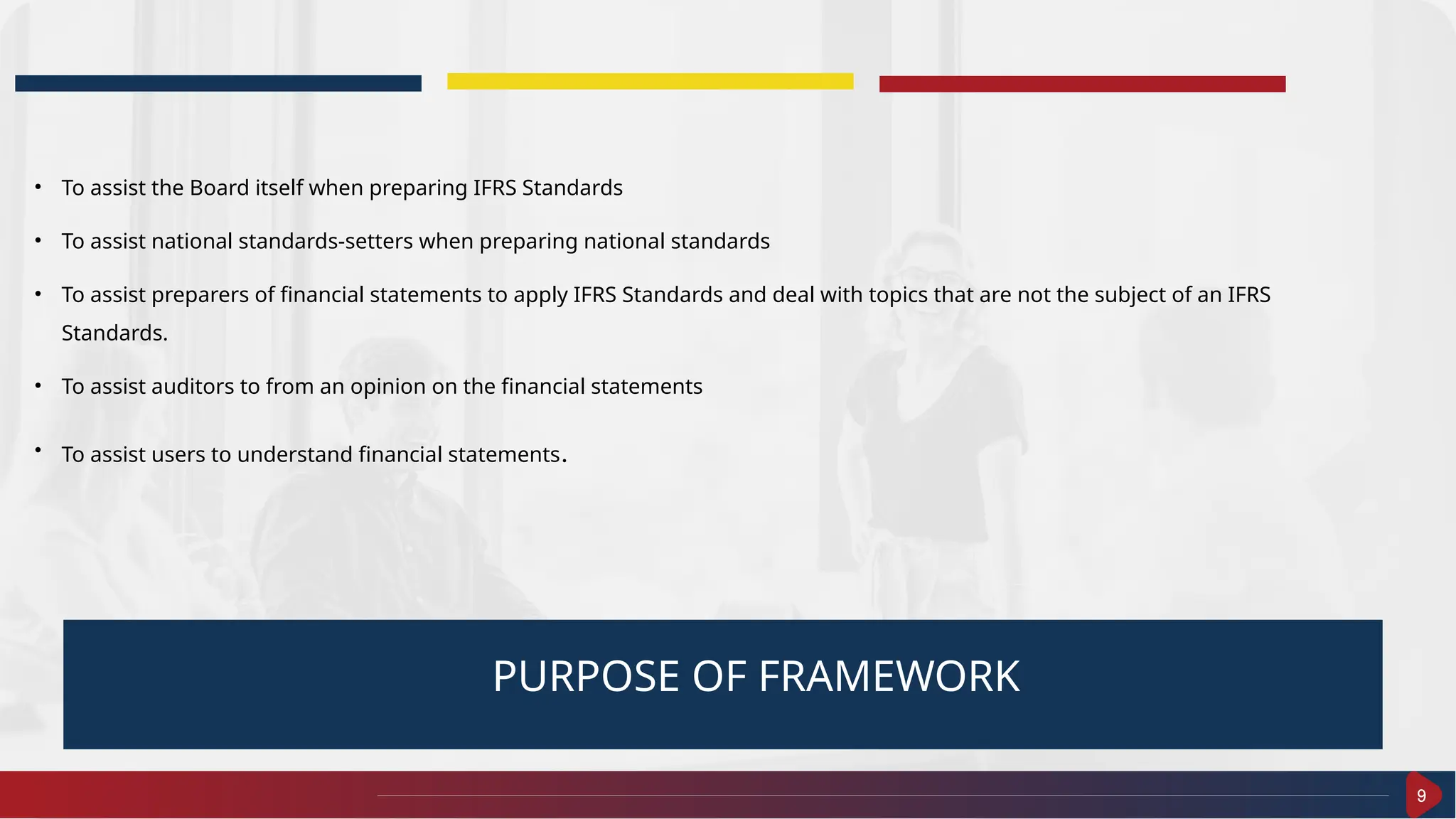 9
PURPOSE OF FRAMEWORK
• To assist the Board itself when preparing IFRS Standards
• To assist national standards-setters when preparing national standards
• To assist preparers of financial statements to apply IFRS Standards and deal with topics that are not the subject of an IFRS
Standards.
• To assist auditors to from an opinion on the financial statements
• To assist users to understand financial statements.
 