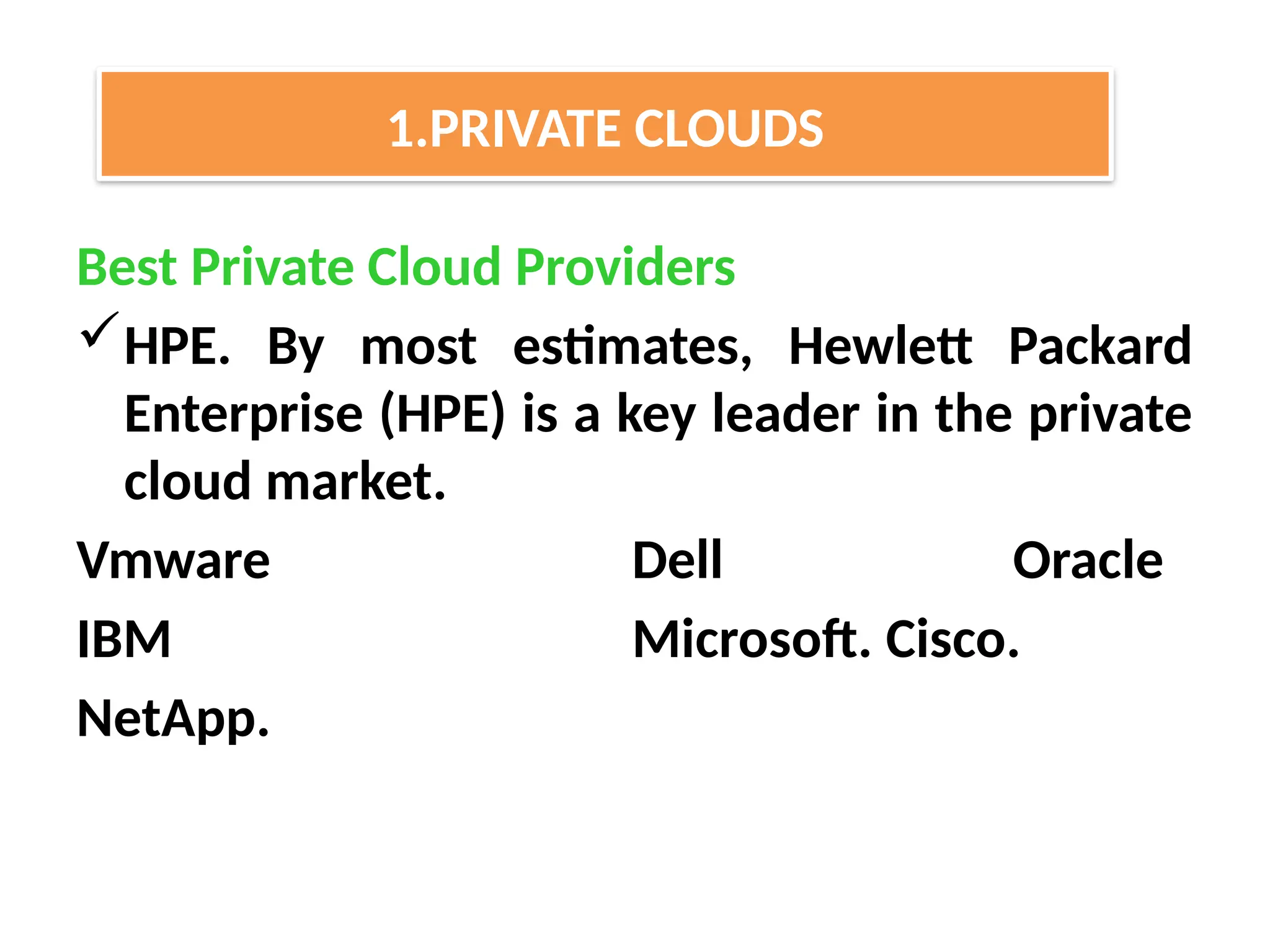 Best Private Cloud Providers
HPE. By most estimates, Hewlett Packard
Enterprise (HPE) is a key leader in the private
cloud market.
Vmware Dell Oracle
IBM Microsoft. Cisco.
NetApp.
1.PRIVATE CLOUDS
 