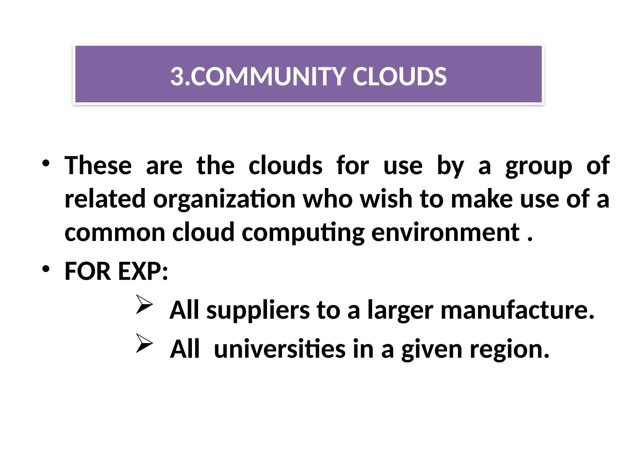 • These are the clouds for use by a group of
related organization who wish to make use of a
common cloud computing environment .
• FOR EXP:
 All suppliers to a larger manufacture.
 All universities in a given region.
3.COMMUNITY CLOUDS
 