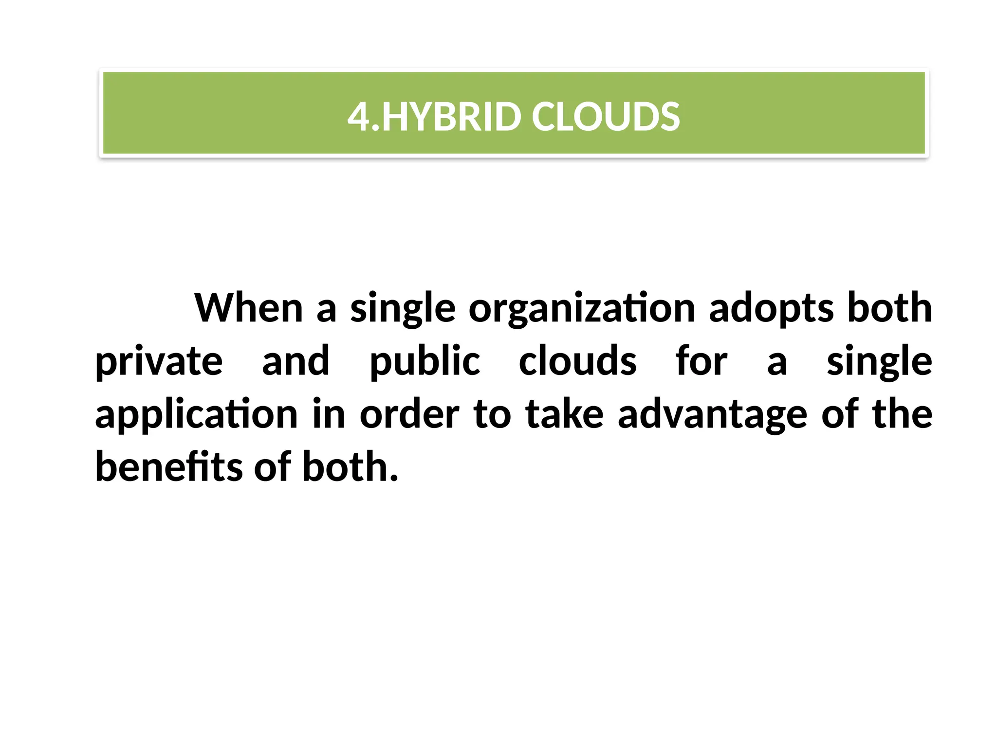 When a single organization adopts both
private and public clouds for a single
application in order to take advantage of the
benefits of both.
4.HYBRID CLOUDS
 