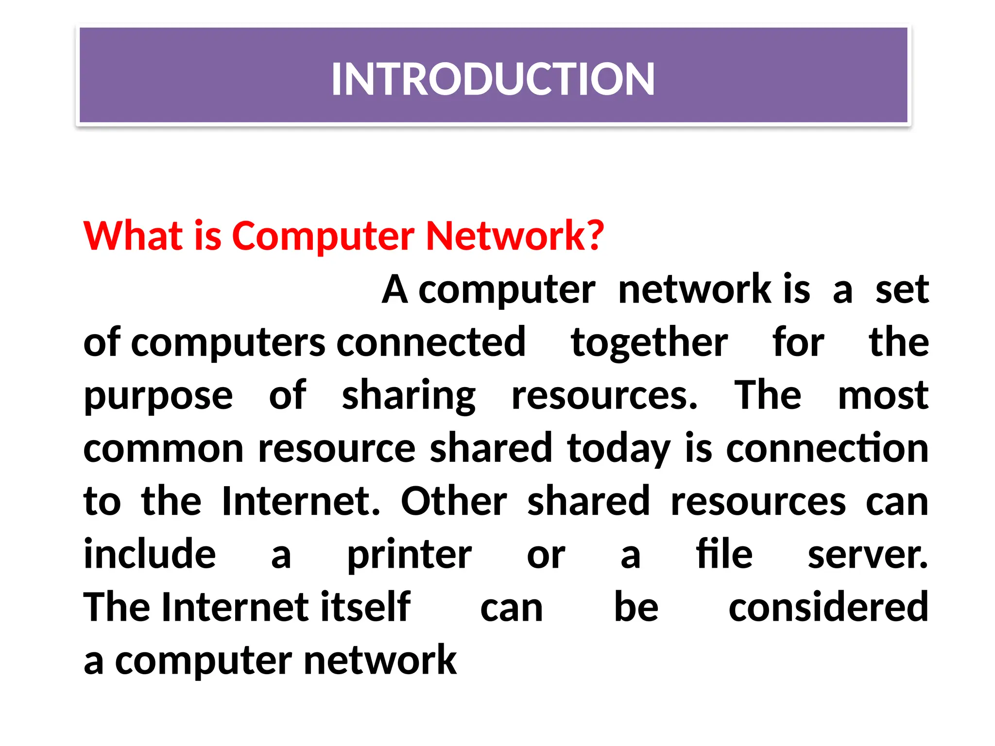 INTRODUCTION
What is Computer Network?
A computer network is a set
of computers connected together for the
purpose of sharing resources. The most
common resource shared today is connection
to the Internet. Other shared resources can
include a printer or a file server.
The Internet itself can be considered
a computer network
 