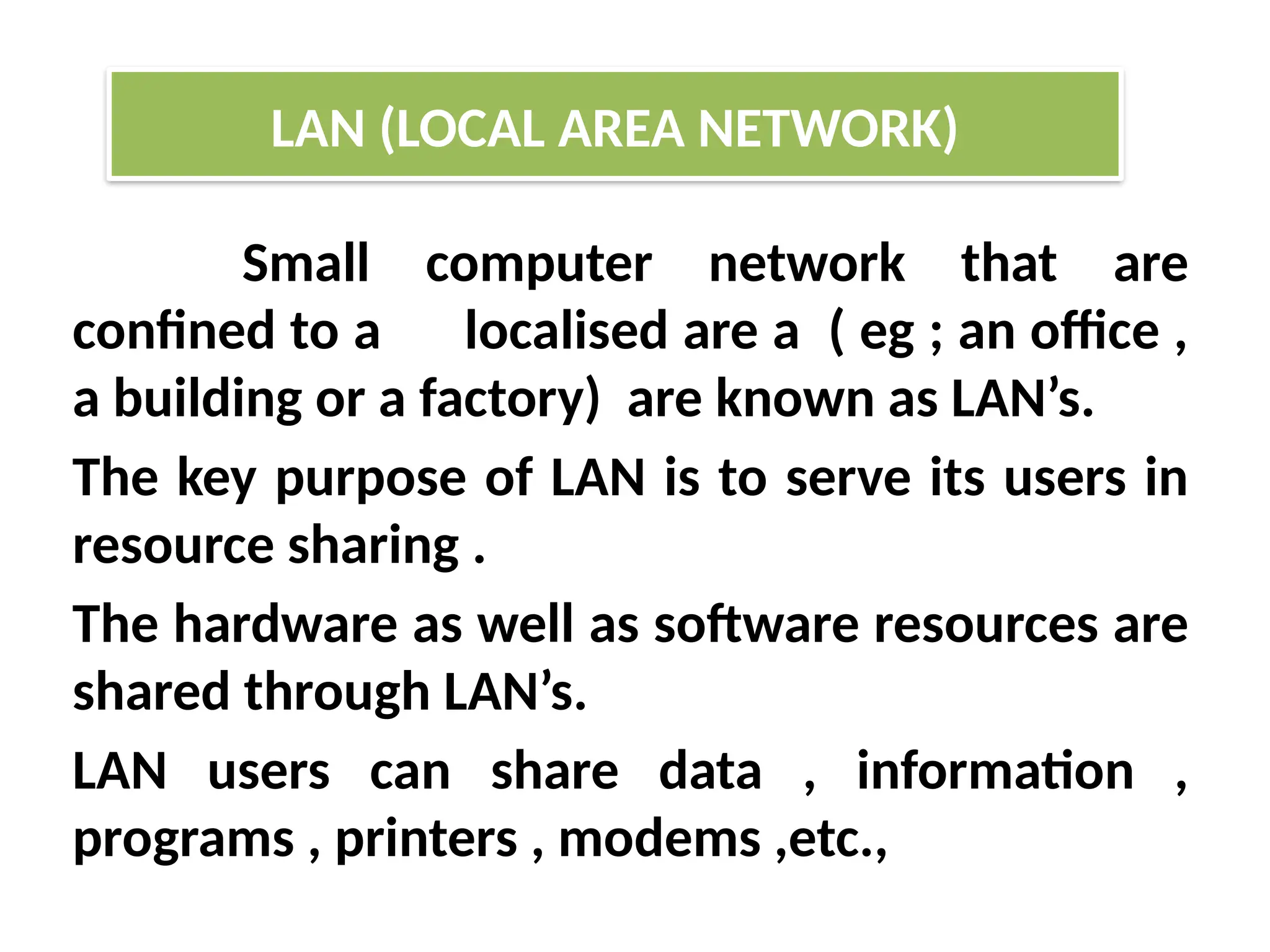 Small computer network that are
confined to a localised are a ( eg ; an office ,
a building or a factory) are known as LAN’s.
The key purpose of LAN is to serve its users in
resource sharing .
The hardware as well as software resources are
shared through LAN’s.
LAN users can share data , information ,
programs , printers , modems ,etc.,
LAN (LOCAL AREA NETWORK)
 
