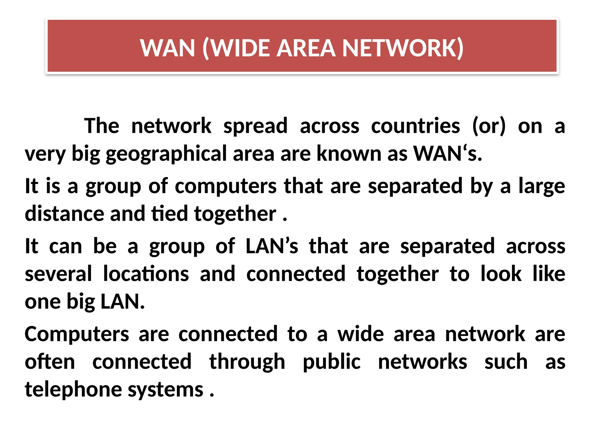 The network spread across countries (or) on a
very big geographical area are known as WAN‘s.
It is a group of computers that are separated by a large
distance and tied together .
It can be a group of LAN’s that are separated across
several locations and connected together to look like
one big LAN.
Computers are connected to a wide area network are
often connected through public networks such as
telephone systems .
WAN (WIDE AREA NETWORK)
 