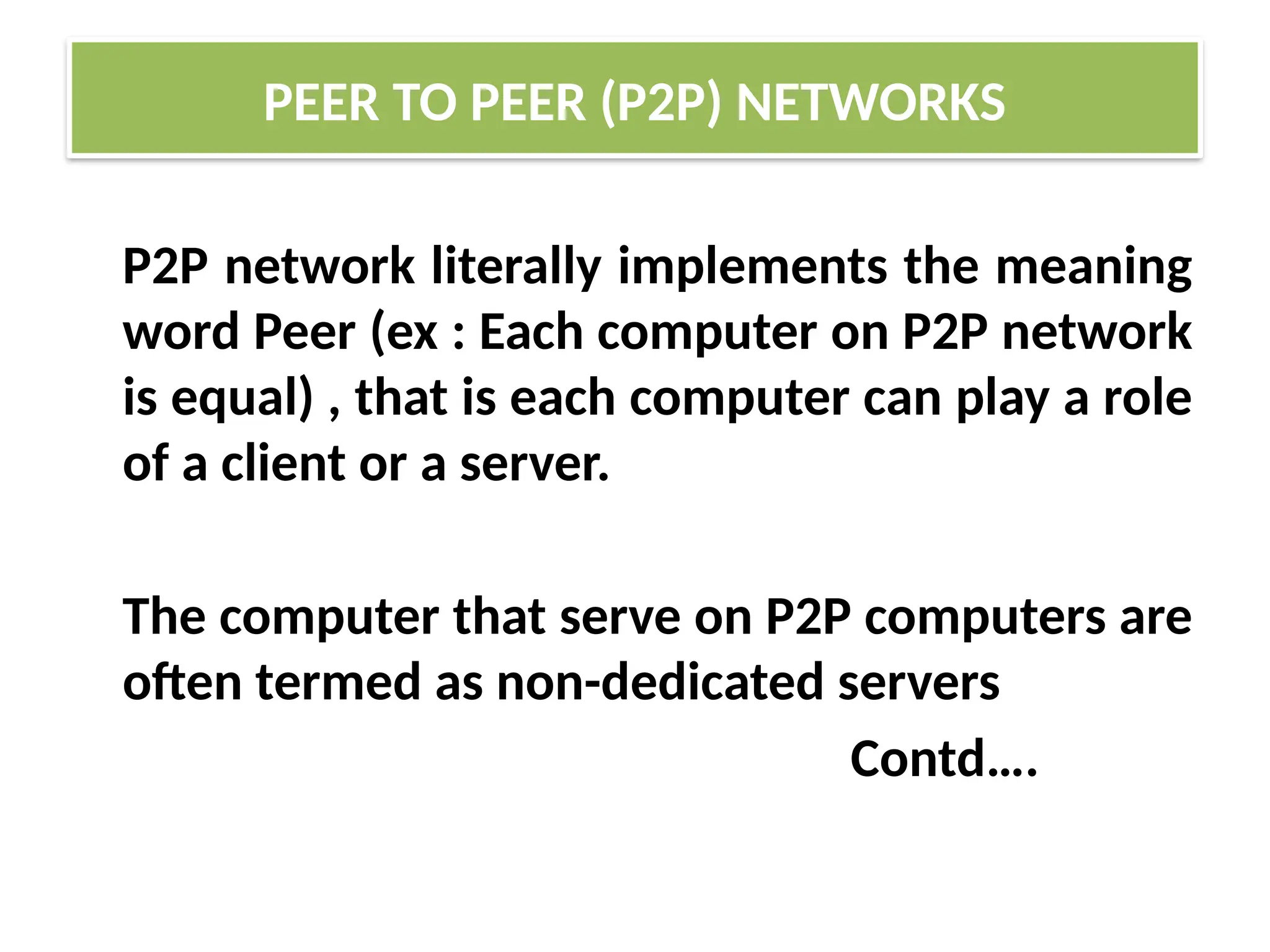 P2P network literally implements the meaning
word Peer (ex : Each computer on P2P network
is equal) , that is each computer can play a role
of a client or a server.
The computer that serve on P2P computers are
often termed as non-dedicated servers
Contd….
PEER TO PEER (P2P) NETWORKS
 