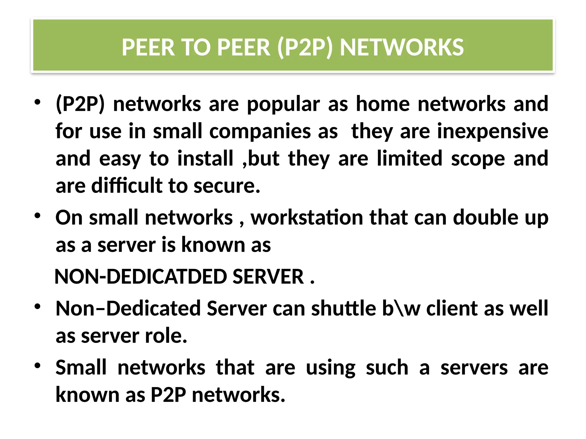 • (P2P) networks are popular as home networks and
for use in small companies as they are inexpensive
and easy to install ,but they are limited scope and
are difficult to secure.
• On small networks , workstation that can double up
as a server is known as
NON-DEDICATDED SERVER .
• Non–Dedicated Server can shuttle bw client as well
as server role.
• Small networks that are using such a servers are
known as P2P networks.
PEER TO PEER (P2P) NETWORKS
 