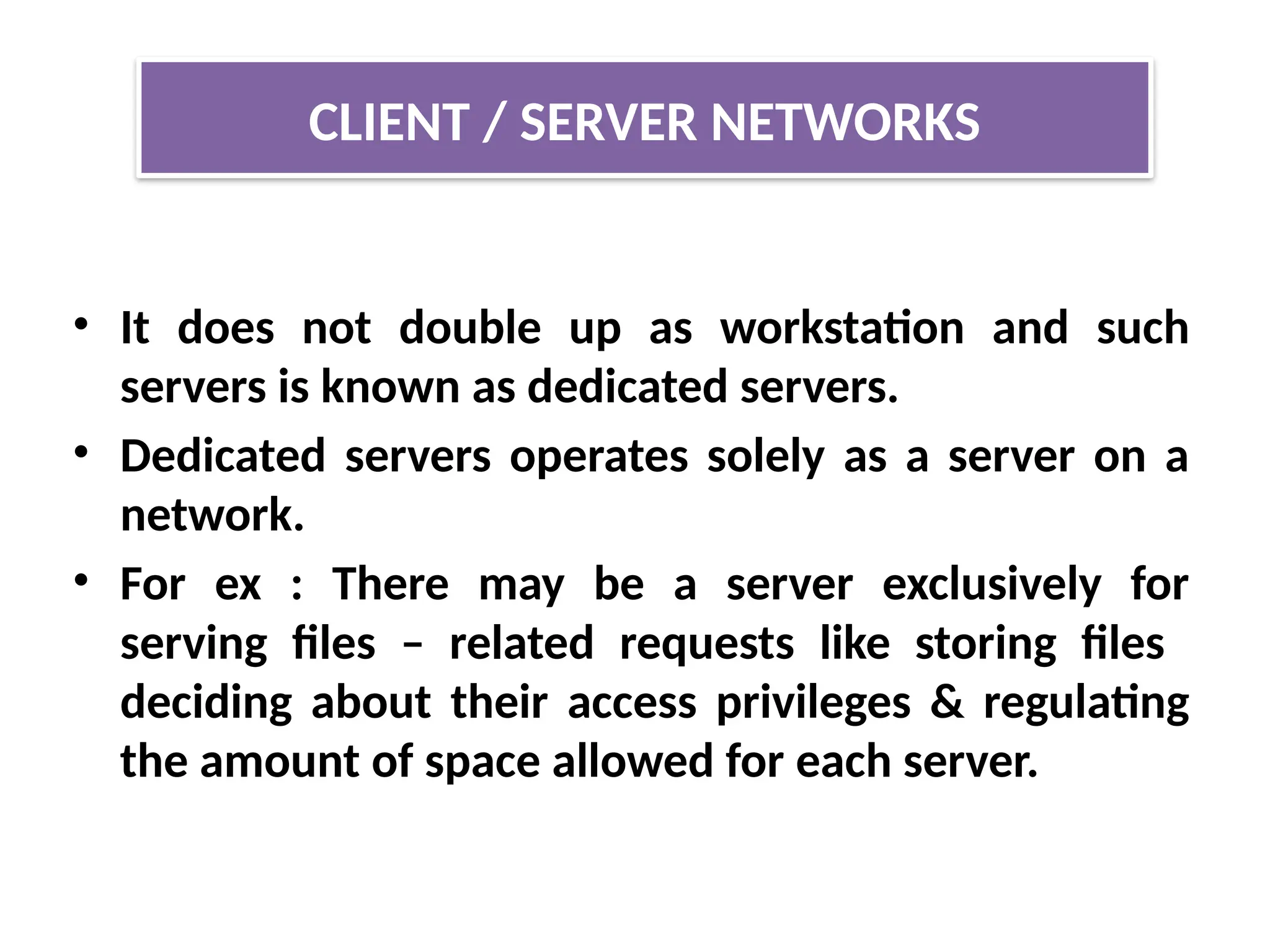 • It does not double up as workstation and such
servers is known as dedicated servers.
• Dedicated servers operates solely as a server on a
network.
• For ex : There may be a server exclusively for
serving files – related requests like storing files
deciding about their access privileges & regulating
the amount of space allowed for each server.
CLIENT / SERVER NETWORKS
 