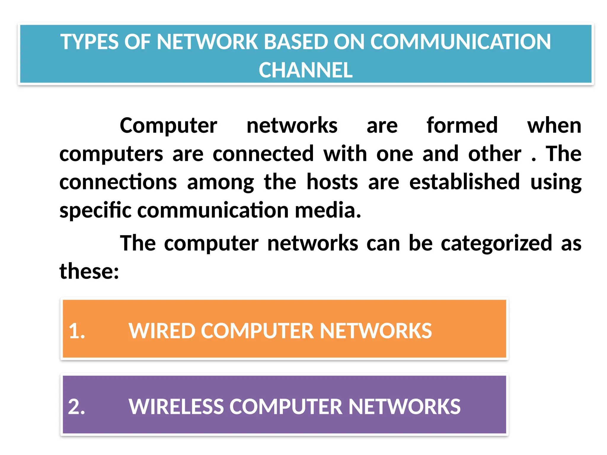 Computer networks are formed when
computers are connected with one and other . The
connections among the hosts are established using
specific communication media.
The computer networks can be categorized as
these:
TYPES OF NETWORK BASED ON COMMUNICATION
CHANNEL
1. WIRED COMPUTER NETWORKS
2. WIRELESS COMPUTER NETWORKS
 