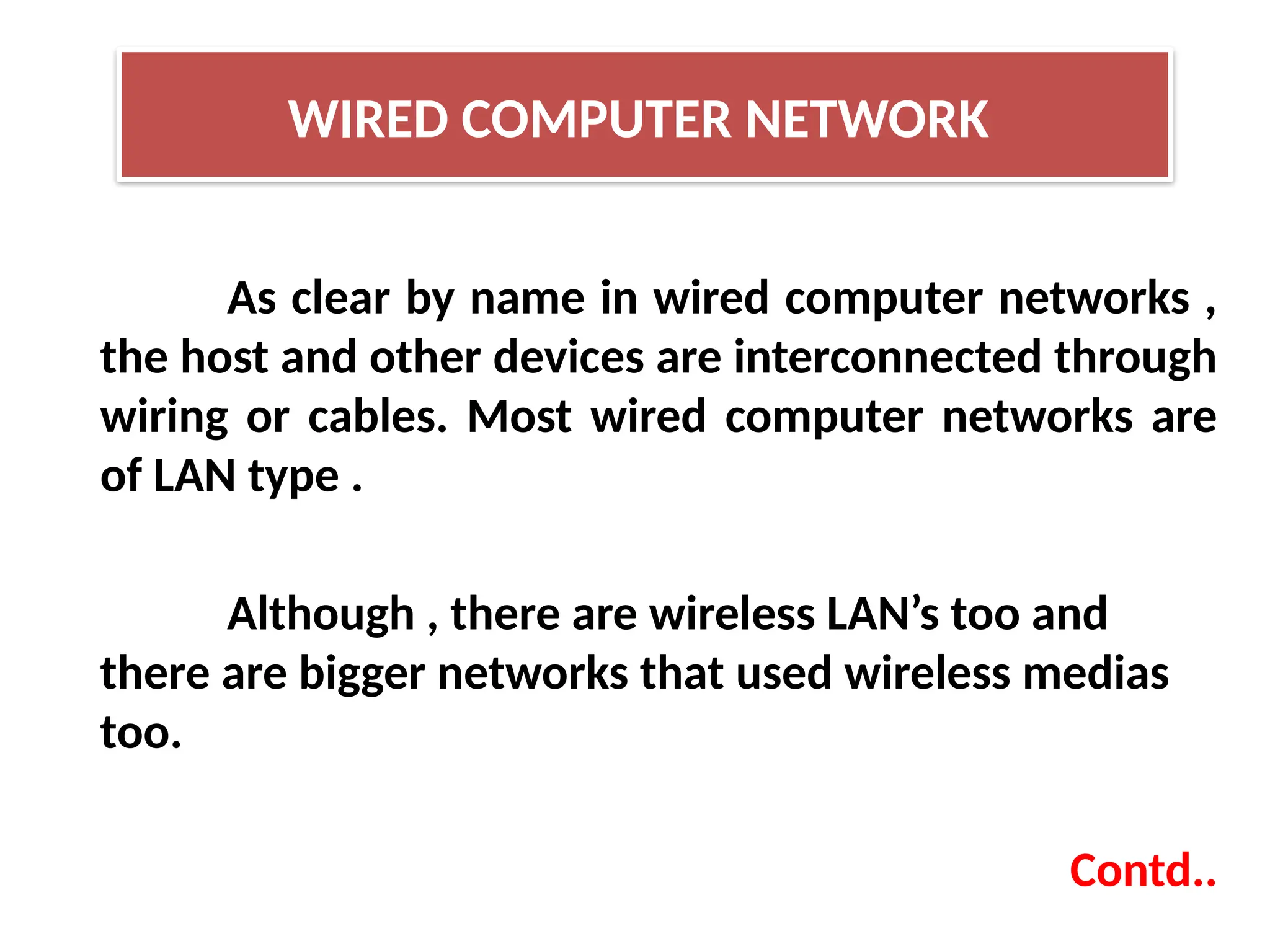 As clear by name in wired computer networks ,
the host and other devices are interconnected through
wiring or cables. Most wired computer networks are
of LAN type .
Although , there are wireless LAN’s too and
there are bigger networks that used wireless medias
too.
Contd..
WIRED COMPUTER NETWORK
 