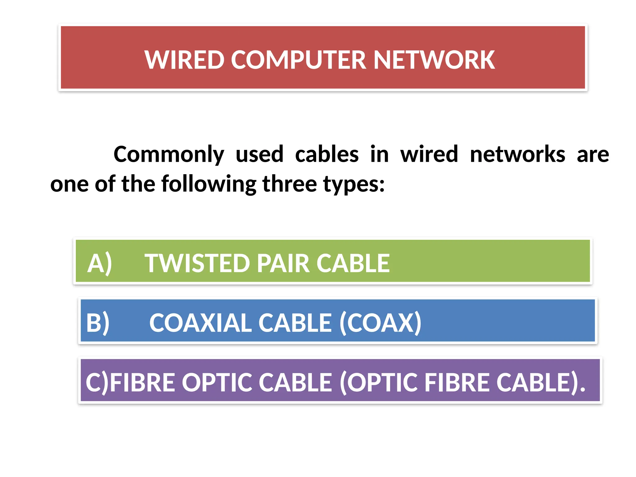 Commonly used cables in wired networks are
one of the following three types:
WIRED COMPUTER NETWORK
A) TWISTED PAIR CABLE
B) COAXIAL CABLE (COAX)
C)FIBRE OPTIC CABLE (OPTIC FIBRE CABLE).
 