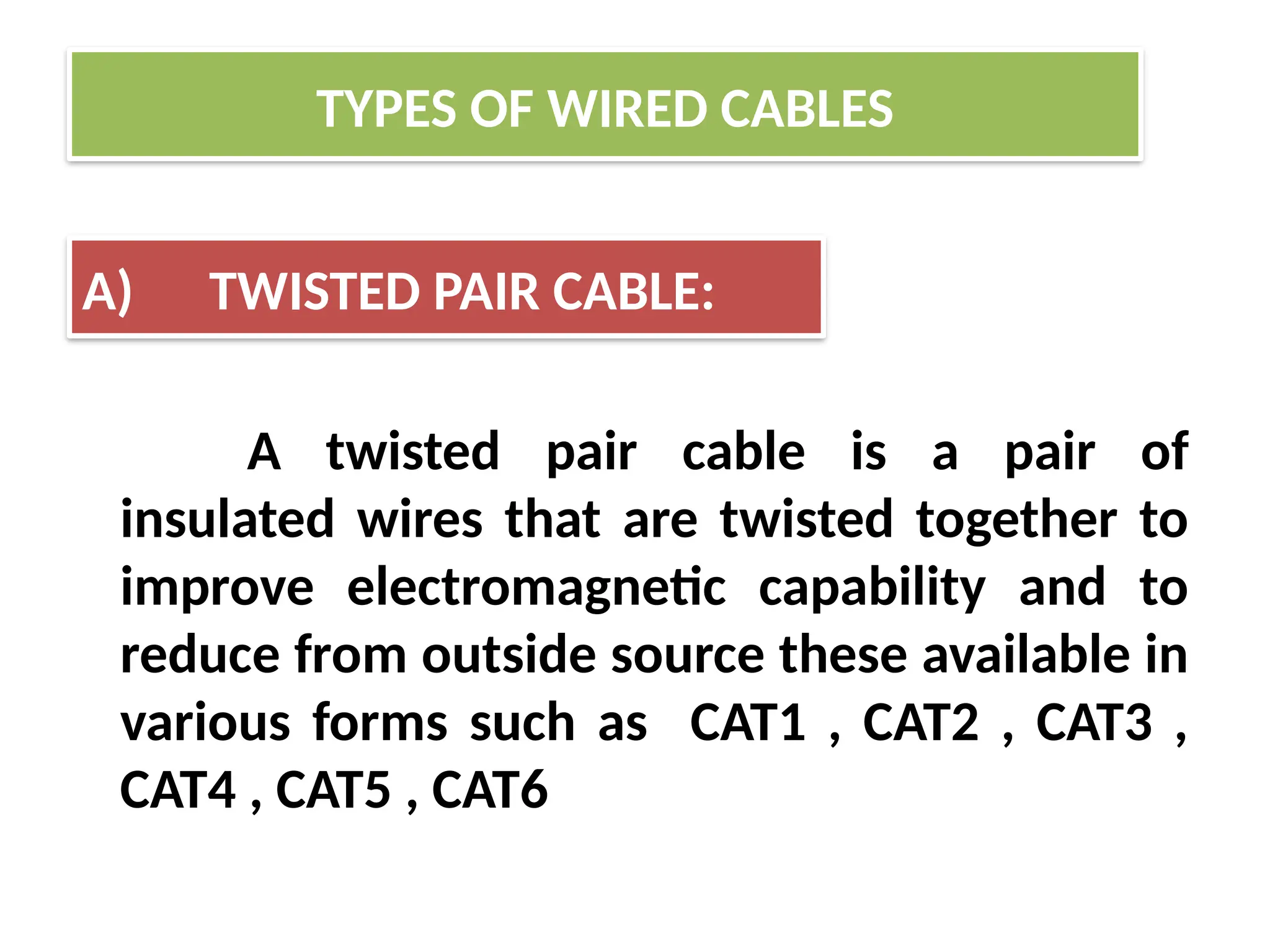 A twisted pair cable is a pair of
insulated wires that are twisted together to
improve electromagnetic capability and to
reduce from outside source these available in
various forms such as CAT1 , CAT2 , CAT3 ,
CAT4 , CAT5 , CAT6
TYPES OF WIRED CABLES
A) TWISTED PAIR CABLE:
 