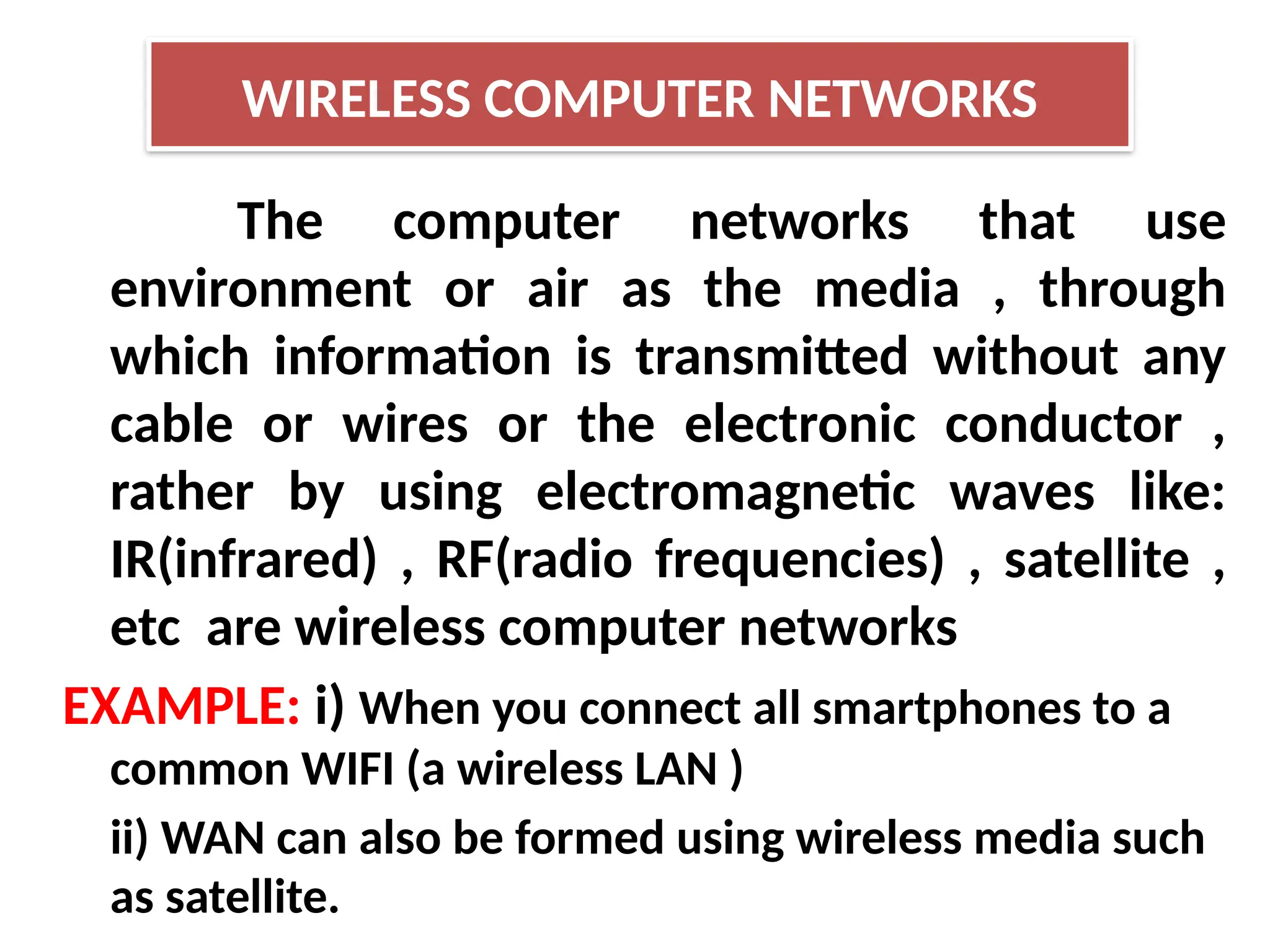 WIRELESS COMPUTER NETWORKS
The computer networks that use
environment or air as the media , through
which information is transmitted without any
cable or wires or the electronic conductor ,
rather by using electromagnetic waves like:
IR(infrared) , RF(radio frequencies) , satellite ,
etc are wireless computer networks
EXAMPLE: i) When you connect all smartphones to a
common WIFI (a wireless LAN )
ii) WAN can also be formed using wireless media such
as satellite.
 